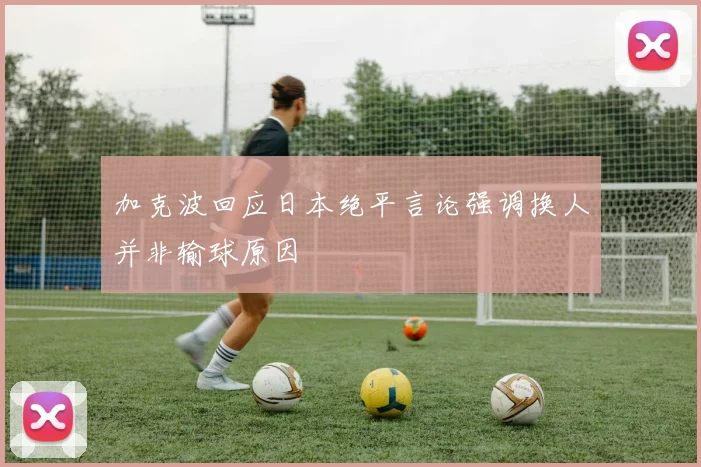 加克波回应日本绝平言论强调换人并非输球原因