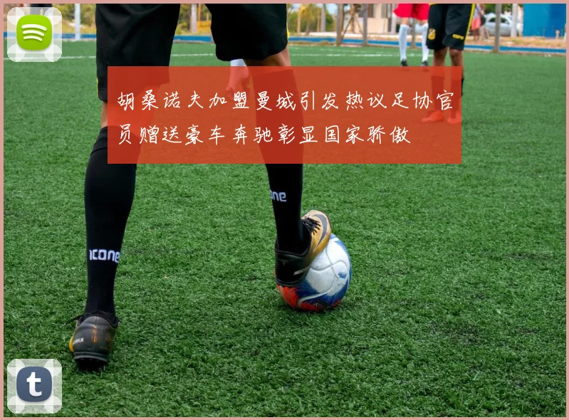 胡桑诺夫加盟曼城引发热议足协官员赠送豪车奔驰彰显国家骄傲