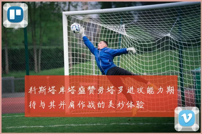科斯塔库塔盛赞劳塔罗进攻能力期待与其并肩作战的美妙体验