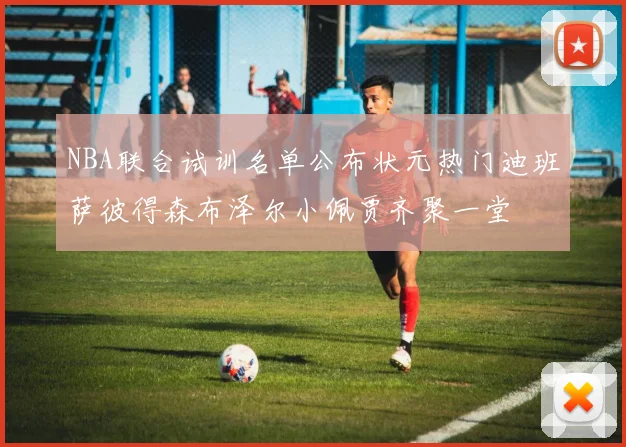 NBA联合试训名单公布状元热门迪班萨彼得森布泽尔小佩贾齐聚一堂