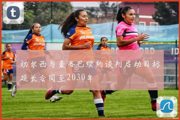 切尔西与查洛巴续约谈判启动目标延长合同至2030年