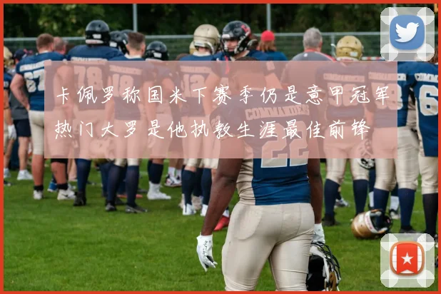 卡佩罗称国米下赛季仍是意甲冠军热门大罗是他执教生涯最佳前锋