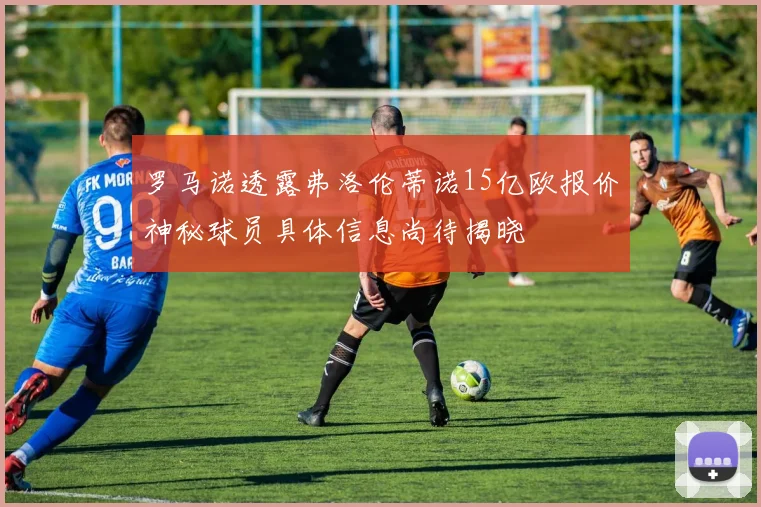 罗马诺透露弗洛伦蒂诺15亿欧报价神秘球员具体信息尚待揭晓