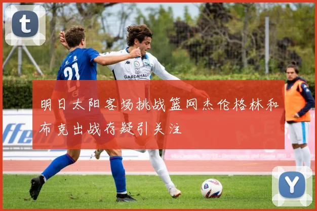 明日太阳客场挑战篮网杰伦格林和布克出战存疑引关注