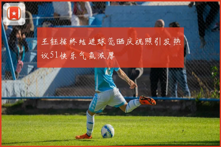 王钰栋终结进球荒晒庆祝照引发热议51快乐气氛浓厚