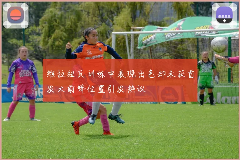 维拉纽瓦训练中表现出色却未获首发大前锋位置引发热议
