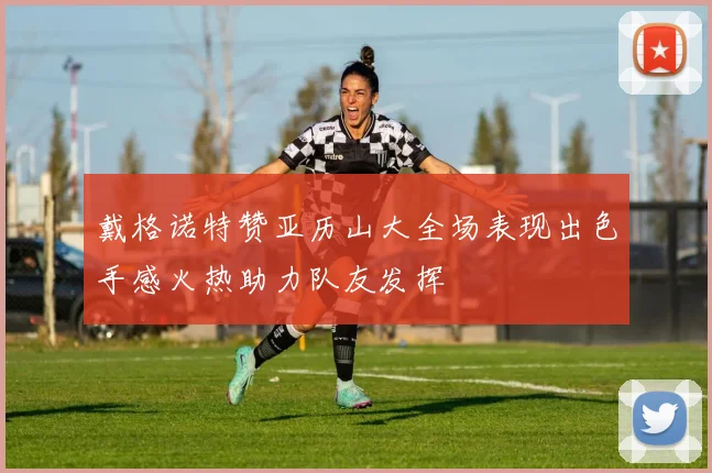 戴格诺特赞亚历山大全场表现出色手感火热助力队友发挥