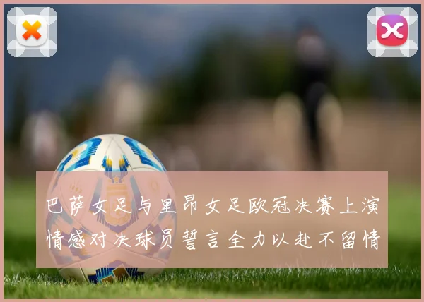 巴萨女足与里昂女足欧冠决赛上演情感对决球员誓言全力以赴不留情面