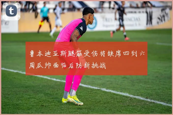 鲁本迪亚斯腿筋受伤将缺席四到六周瓜帅面临后防新挑战