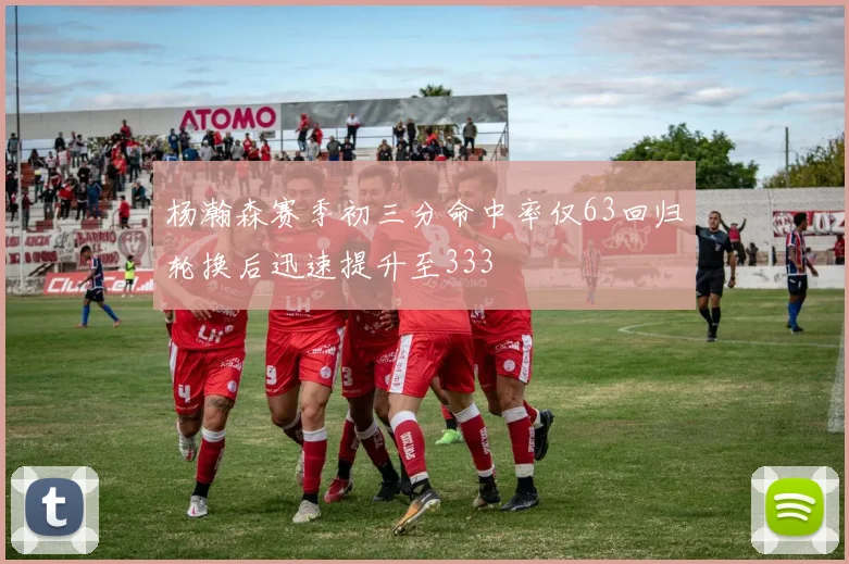 杨瀚森赛季初三分命中率仅63回归轮换后迅速提升至333