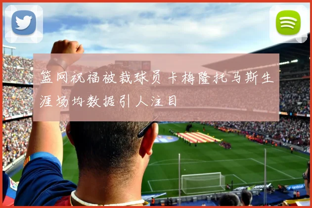 篮网祝福被裁球员卡梅隆托马斯生涯场均数据引人注目