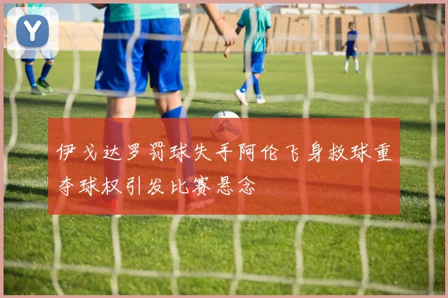 伊戈达罗罚球失手阿伦飞身救球重夺球权引发比赛悬念