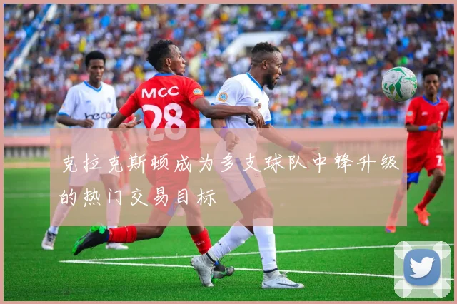 克拉克斯顿成为多支球队中锋升级的热门交易目标