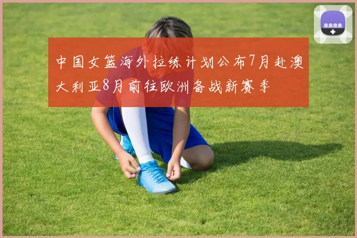 中国女篮海外拉练计划公布7月赴澳大利亚8月前往欧洲备战新赛季