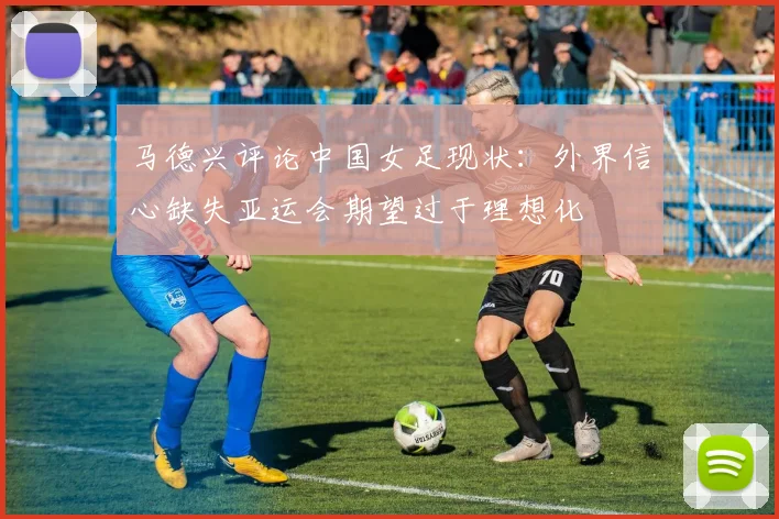 马德兴评论中国女足现状：外界信心缺失亚运会期望过于理想化