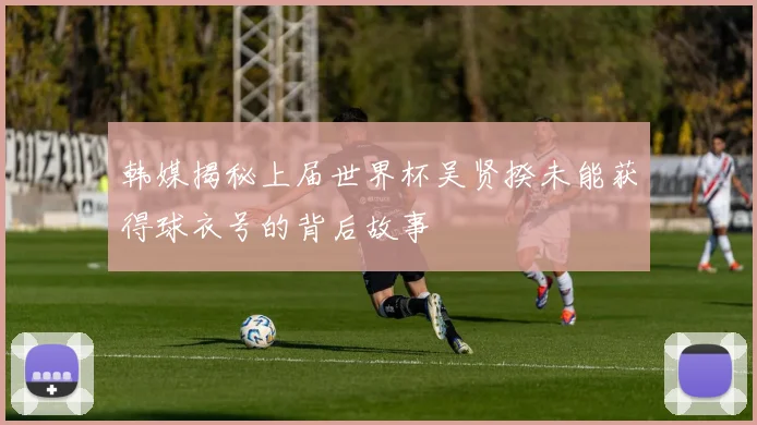 韩媒揭秘上届世界杯吴贤揆未能获得球衣号的背后故事
