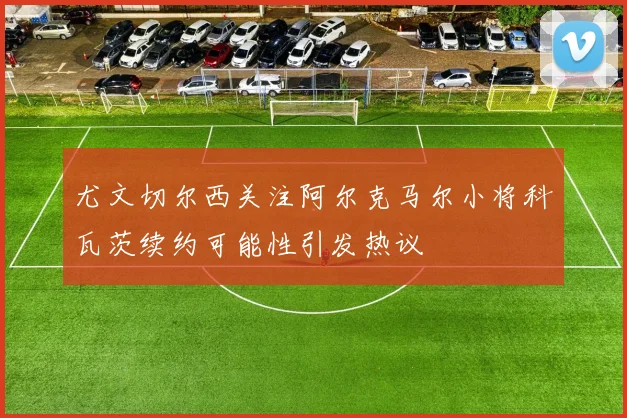 尤文切尔西关注阿尔克马尔小将科瓦茨续约可能性引发热议