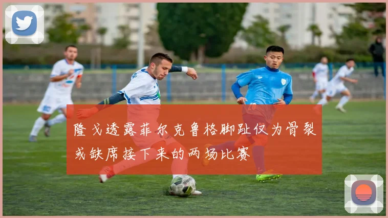 隆戈透露菲尔克鲁格脚趾仅为骨裂或缺席接下来的两场比赛