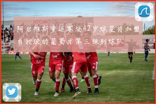 阿尔维斯重返赛场42岁球星将加盟自控股的葡萄牙第三级别球队