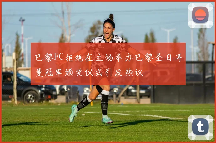 巴黎FC拒绝在主场举办巴黎圣日耳曼冠军颁奖仪式引发热议